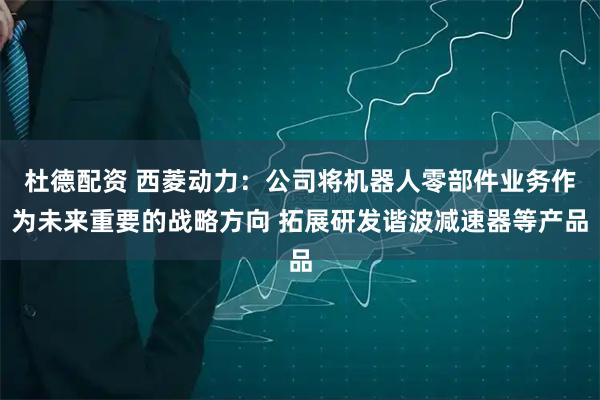 杜德配资 西菱动力：公司将机器人零部件业务作为未来重要的战略方向 拓展研发谐波减速器等产品