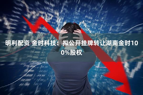 明利配资 金时科技：拟公开挂牌转让湖南金时100%股权