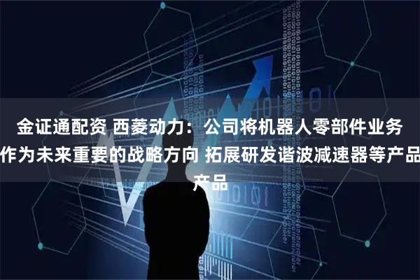 金证通配资 西菱动力：公司将机器人零部件业务作为未来重要的战略方向 拓展研发谐波减速器等产品