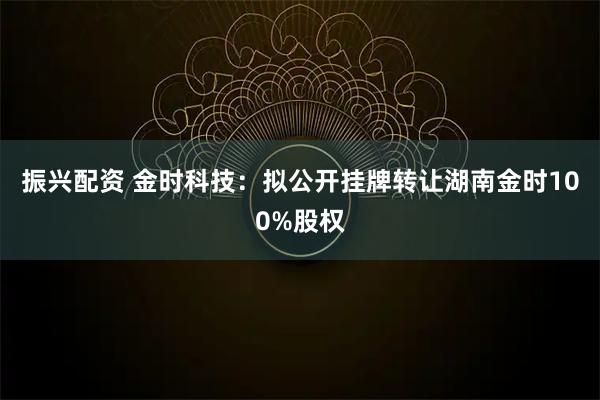 振兴配资 金时科技：拟公开挂牌转让湖南金时100%股权