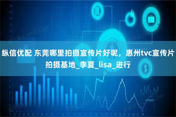 纵信优配 东莞哪里拍摄宣传片好呢，惠州tvc宣传片拍摄基地_李夏_lisa_进行