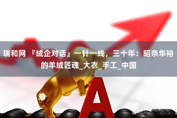 瑞和网 『绒企对话』一针一线，三十年：昭奈华裕的羊绒匠魂_大衣_手工_中国