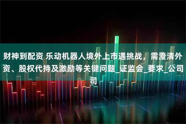 财神到配资 乐动机器人境外上市遇挑战，需澄清外资、股权代持及激励等关键问题_证监会_要求_公司