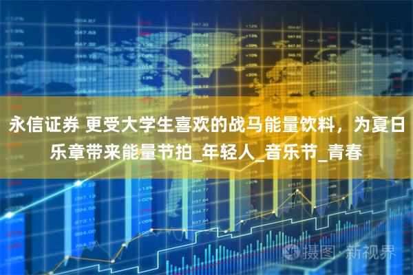永信证券 更受大学生喜欢的战马能量饮料，为夏日乐章带来能量节拍_年轻人_音乐节_青春