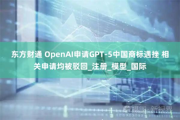 东方财通 OpenAI申请GPT-5中国商标遇挫 相关申请均被驳回_注册_模型_国际