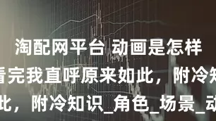 淘配网平台 动画是怎样制作的？看完我直呼原来如此，附冷知识_角色_场景_动作