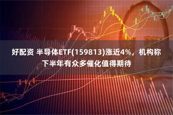 好配资 半导体ETF(159813)涨近4%，机构称下半年有众多催化值得期待