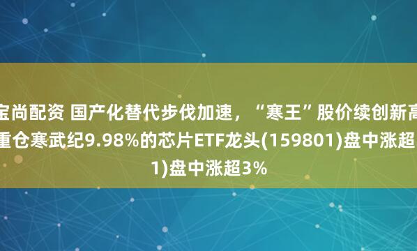 宝尚配资 国产化替代步伐加速，“寒王”股价续创新高！重仓寒武纪9.98%的芯片ETF龙头(159801)盘中涨超3%