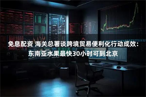 免息配资 海关总署谈跨境贸易便利化行动成效：东南亚水果最快30小时可到北京