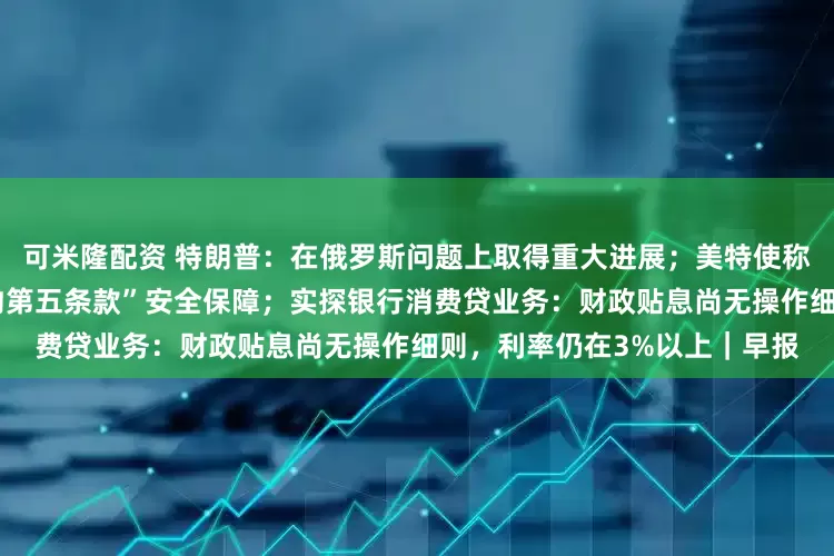可米隆配资 特朗普：在俄罗斯问题上取得重大进展；美特使称普京已同意乌克兰获“类北约第五条款”安全保障；实探银行消费贷业务：财政贴息尚无操作细则，利率仍在3%以上｜早报
