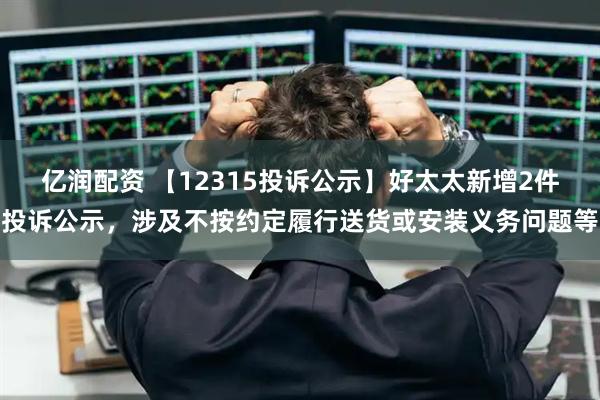 亿润配资 【12315投诉公示】好太太新增2件投诉公示，涉及不按约定履行送货或安装义务问题等