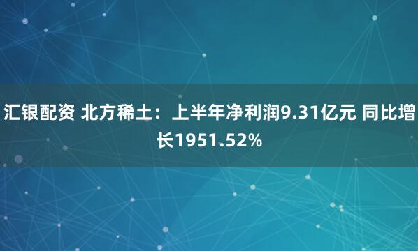 汇银配资 北方稀土：上半年净利润9.31亿元 同比增长1951.52%