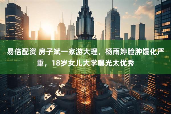 易倍配资 房子斌一家游大理，杨雨婷脸肿馒化严重，18岁女儿大学曝光太优秀