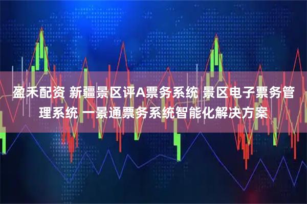 盈禾配资 新疆景区评A票务系统 景区电子票务管理系统 一景通票务系统智能化解决方案