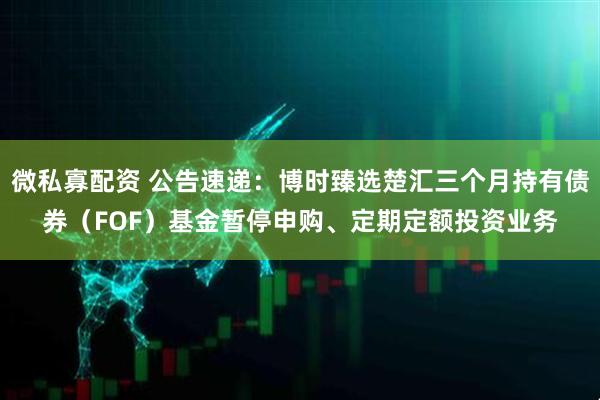 微私寡配资 公告速递：博时臻选楚汇三个月持有债券（FOF）基金暂停申购、定期定额投资业务