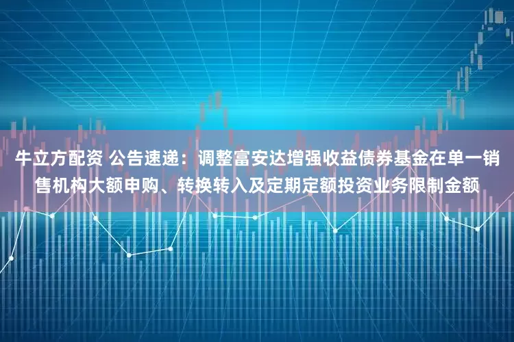 牛立方配资 公告速递：调整富安达增强收益债券基金在单一销售机构大额申购、转换转入及定期定额投资业务限制金额