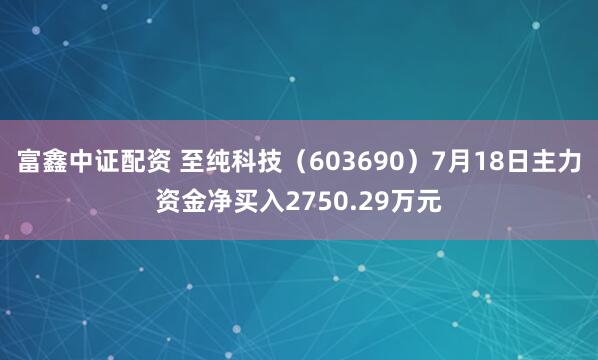 富鑫中证配资 至纯科技（603690）7月18日主力资金净买入2750.29万元
