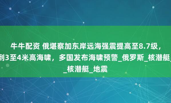 牛牛配资 俄堪察加东岸远海强震提高至8.7级，监测到3至4米高海啸，多国发布海啸预警_俄罗斯_核潜艇_地震