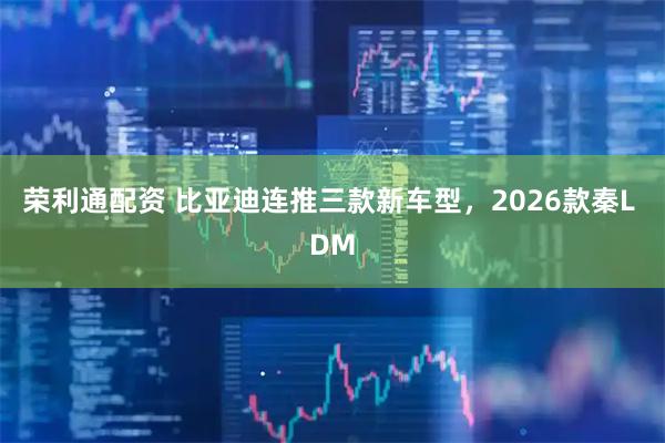 荣利通配资 比亚迪连推三款新车型，2026款秦L DM
