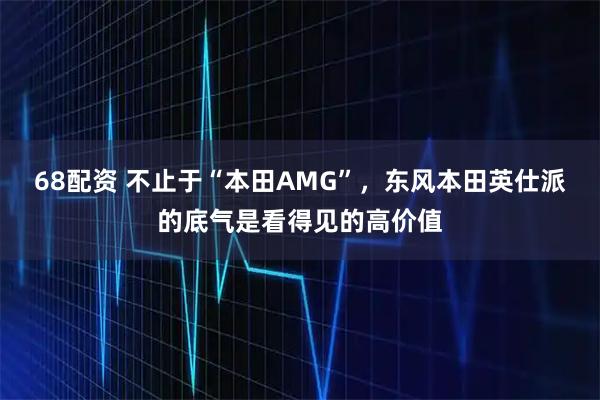 68配资 不止于“本田AMG”，东风本田英仕派的底气是看得见的高价值