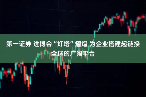 第一证券 进博会“灯塔”熠熠 为企业搭建起链接全球的广阔平台