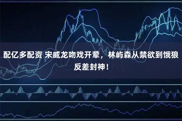 配亿多配资 宋威龙吻戏开荤，林屿森从禁欲到饿狼反差封神！