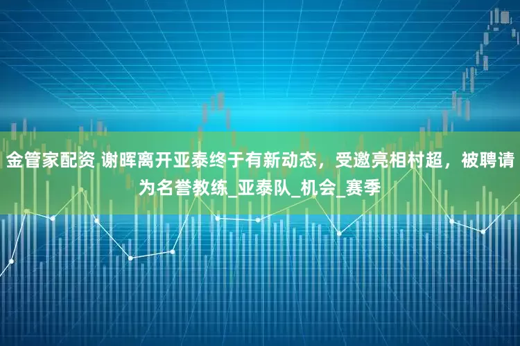金管家配资 谢晖离开亚泰终于有新动态，受邀亮相村超，被聘请为名誉教练_亚泰队_机会_赛季
