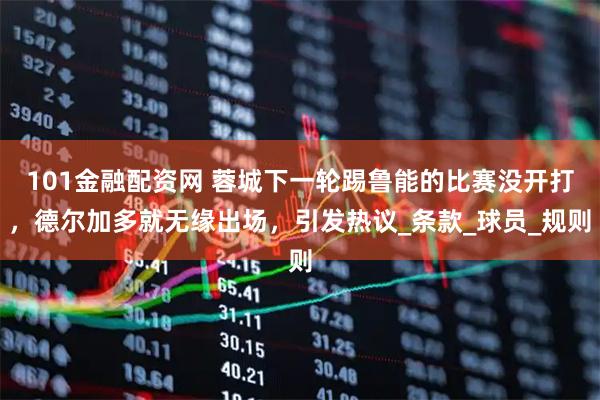 101金融配资网 蓉城下一轮踢鲁能的比赛没开打，德尔加多就无缘出场，引发热议_条款_球员_规则