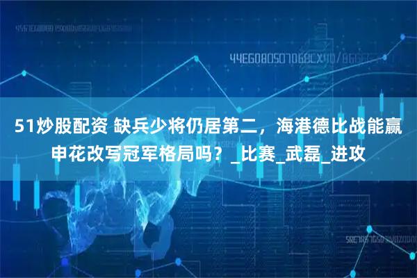 51炒股配资 缺兵少将仍居第二，海港德比战能赢申花改写冠军格局吗？_比赛_武磊_进攻