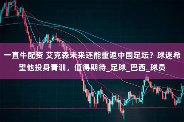 一直牛配资 艾克森未来还能重返中国足坛？球迷希望他投身青训，值得期待_足球_巴西_球员