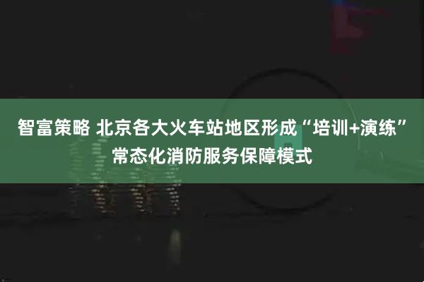 智富策略 北京各大火车站地区形成“培训+演练”常态化消防服务保障模式