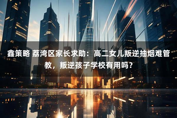 鑫策略 荔湾区家长求助：高二女儿叛逆抽烟难管教，叛逆孩子学校有用吗？