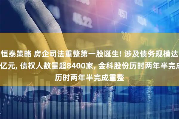 恒泰策略 房企司法重整第一股诞生! 涉及债务规模达1470亿元, 债权人数量超8400家, 金科股份历时两年半完成重整