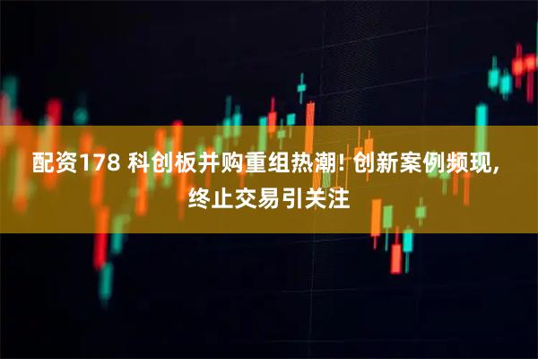 配资178 科创板并购重组热潮! 创新案例频现, 终止交易引关注