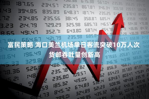 富民策略 海口美兰机场单日客流突破10万人次 货邮吞吐量创新高