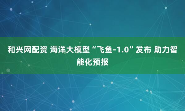 和兴网配资 海洋大模型“飞鱼-1.0”发布 助力智能化预报