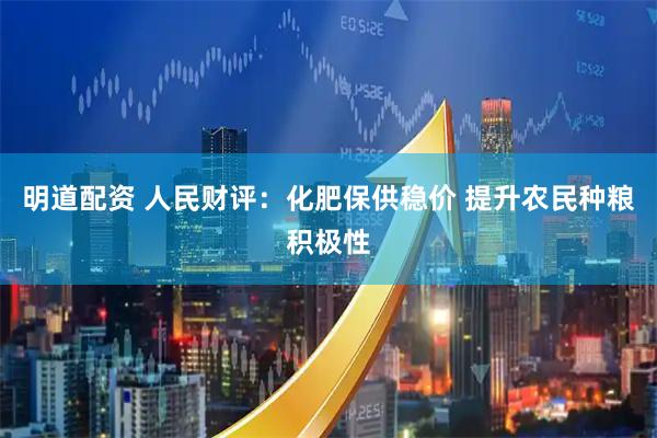 明道配资 人民财评：化肥保供稳价 提升农民种粮积极性
